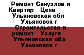 Ремонт Санузлов и Квартир › Цена ­ 100 - Ульяновская обл., Ульяновск г. Строительство и ремонт » Услуги   . Ульяновская обл.,Ульяновск г.